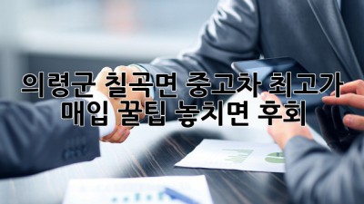 의령군 칠곡면 중고차 최고가 매입 꿀팁🍯 놓치면 후회!